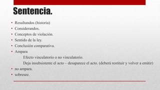 Sentencia.
• Resultandos (historia)
• Considerandos.
• Conceptos de violación.
• Sentido de la ley.
• Conclusión comparativa.
• Ampara
Efecto vinculatorio o no vinculatorio.
Deja insubsistente el acto – desaparece el acto. (deberá restituir y volver a emitir)
• no ampara.
• sobresee.
 