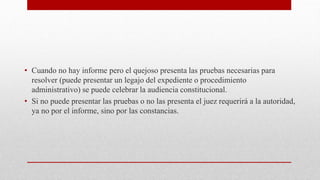 • Cuando no hay informe pero el quejoso presenta las pruebas necesarias para
resolver (puede presentar un legajo del expediente o procedimiento
administrativo) se puede celebrar la audiencia constitucional.
• Si no puede presentar las pruebas o no las presenta el juez requerirá a la autoridad,
ya no por el informe, sino por las constancias.
 