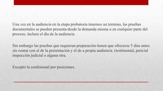 Una vez en la audiencia en la etapa probatoria tenemos un termino, las pruebas
documentales se pueden presenta desde la demanda misma o en cualquier parte del
proceso, incluso el día de la audiencia.
Sin embargo las pruebas que requieran preparación tienen que ofrecerse 5 días antes
sin contar con el de la presentación y el de a propia audiencia. (testimonial, pericial
inspección judicial o alguna otra.
Excepto la confesional por posiciones.
 