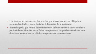 • Los tiempos se van a mover, las pruebas que se conocen se esta obligado a
presentarlas desde el inicio hasta los 7 días antes de la audiencia.
• Sin embargo lo que resulte del contenido del informe vuelve a correr termino a
partir de la notificación, otros 7 días para presentar las pruebas que sirvan para
desvirtuar lo que viene en el informe que sea nuevo o novedoso.
 