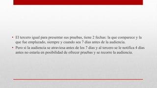• El tercero igual para presentar sus pruebas, tiene 2 fechas: la que comparece y la
que fue emplazado, siempre y cuando sea 7 días antes de la audiencia.
• Pero si la audiencia se atraviesa antes de los 7 días y al tercero se le notifica 4 días
antes no estaría en posibilidad de ofrecer pruebas y se recorre la audiencia.
 