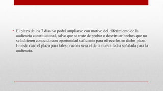 • El plazo de los 7 días no podrá ampliarse con motivo del diferimiento de la
audiencia constitucional, salvo que se trate de probar o desvirtuar hechos que no
se hubieren conocido con oportunidad suficiente para ofrecerlos en dicho plazo.
En este caso el plazo para tales pruebas será el de la nueva fecha señalada para la
audiencia.
 