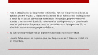 • Para el ofrecimiento de las pruebas testimonial, pericial o inspección judicial, se
deberán exhibir original y copias para cada una de las partes de los interrogatorios
al tenor de los cuales deberán ser examinados los testigos, proporcionando el
nombre y en su caso el domicilio cuando no los pueda presentar; el cuestionario
para los peritos o de los puntos sobre los que deba versar la inspección. No se
admitirán más de tres testigos por cada hecho.
• Se tiene que especificar cual es el punto exacto que se desea desvirtuar.
• Cuando falten copias se requerirá para que las presente en 3 días o se tendrá por
no presentada.
 