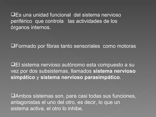 Es una unidad funcional  del sistema nervioso periférico  que controla  las actividades de los órganos internos. Formado por fibras tanto sensoriales  como motoras El sistema nervioso autónomo esta compuesto a su vez por dos subsistemas, llamados  sistema nervioso simpático  y  sistema nervioso parasimpático .  Ambos sistemas son, para casi todas sus funciones, antagonistas el uno del otro, es decir, lo que un sistema activa, el otro lo inhibe. 