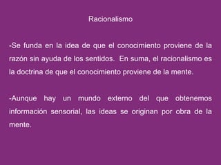Racionalismo -Se funda en la idea de que el conocimiento proviene de la razón sin ayuda de los sentidos.  En suma, el racionalismo es la doctrina de que el conocimiento proviene de la mente. -Aunque hay un mundo externo del que obtenemos información sensorial, las ideas se originan por obra de la mente. 