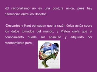 -El racionalismo no es una postura única, pues hay diferencias entre los filósofos. -Descartes y Kant pensaban que la razón única actúa sobre los datos tomados del mundo, y Platón creía que el conocimiento puede ser absoluto y adquirido por razonamiento puro. 
