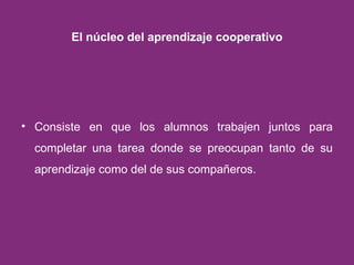 El núcleo del aprendizaje cooperativo Consiste en que los alumnos trabajen juntos para completar una tarea donde se preocupan tanto de su aprendizaje como del de sus compañeros. 
