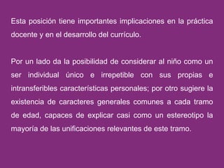 Esta posición tiene importantes implicaciones en la práctica docente y en el desarrollo del currículo.  Por un lado da la posibilidad de considerar al niño como un ser individual único e irrepetible con sus propias e intransferibles características personales; por otro sugiere la existencia de caracteres generales comunes a cada tramo de edad, capaces de explicar casi como un estereotipo la mayoría de las unificaciones relevantes de este tramo. 