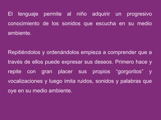 El lenguaje permite al niño adquirir un progresivo conocimiento de los sonidos que escucha en su medio ambiente.  Repitiéndolos y ordenándolos empieza a comprender que a través de ellos puede expresar sus deseos. Primero hace y repite con gran placer sus propios “gorgoritos” y vocalizaciones y luego imita ruidos, sonidos y palabras que oye en su medio ambiente.  