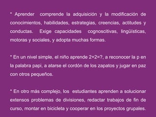 * Aprender  comprende la adquisición y la modificación de conocimientos, habilidades, estrategias, creencias, actitudes y conductas.  Exige capacidades  cognoscitivas, lingüísticas, motoras y sociales, y adopta muchas formas. * En un nivel simple, el niño aprende 2+2=?, a reconocer la p en la palabra papi, a atarse el cordón de los zapatos y jugar en paz con otros pequeños. * En otro más complejo, los  estudiantes aprenden a solucionar extensos problemas de divisiones, redactar trabajos de fin de curso, montar en bicicleta y cooperar en los proyectos grupales.  