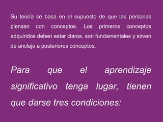 Su teoría se basa en el supuesto de que las personas piensan con conceptos. Los primeros conceptos adquiridos deben estar claros, son fundamentales y sirven de anclaje a posteriores conceptos.  Para que el aprendizaje significativo tenga lugar, tienen que darse tres condiciones: 