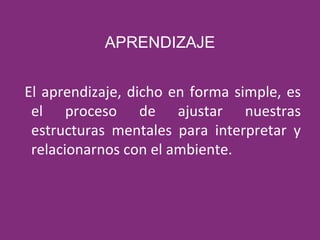 APRENDIZAJE El aprendizaje, dicho en forma simple, es el proceso de ajustar nuestras estructuras mentales para interpretar y relacionarnos con el ambiente. 