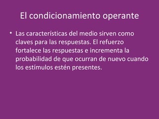 El condicionamiento operante Las características del medio sirven como claves para las respuestas. El refuerzo fortalece las respuestas e incrementa la probabilidad de que ocurran de nuevo cuando los estímulos estén presentes. 