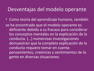 Desventajas del modelo operante Como teoría del aprendizaje humano, también  se ha encontrado que el modelo operante es deficiente debido a su fracaso para considerar los conceptos mentales en la explicación de la conducta. (…) numerosas investigaciones demuestran que la completa explicación de la conducta requiere tomar en cuenta pensamientos, creencias y sentimientos de la gente en diversas situaciones. 