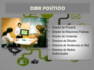 DMR POLÍTICO


      •   Director de Proyecto
      •   Director de Relaciones Públicas
      •   Director de Contenido
      •   Directora de Difusión
      •   Directora de Tendencias en Red
      •   Directora de Medios
          Audiovisuales
 