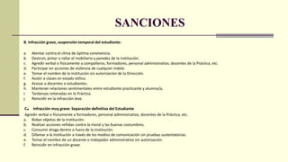 SANCIONES
B. Infracción grave, suspensión temporal del estudiante:
a. Atentar contra el clima de óptima convivencia.
b. Destruir, pintar o rallar el mobiliario y paredes de la institución.
c. Agredir verbal o físicamente a compañeros, formadores, personal administrativo, docentes de la Práctica, etc.
d. Participar en acciones de violencia de cualquier índole.
e. Tomar el nombre de la institución sin autorización de la Dirección.
f. Asistir a clases en estado etílico.
g. Acosar a docentes o estudiantes.
h. Mantener relaciones sentimentales entre estudiante practicante y alumno/a,
i. Tardanzas reiteradas en la Práctica.
j. Reincidir en la infracción leve.
C. Infracción muy grave: Separación definitiva del Estudiante
Agredir verbal o físicamente a formadores, personal administrativo, docentes de la Práctica, etc.
a. Robar objetos de la institución.
b. Realizar acciones reñidas contra la moral y las buenas costumbres.
c. Consumir droga dentro o fuera de la Institución.
d. Difamar a la institución a través de los medios de comunicación sin pruebas sustentatorias.
e. Tomar el nombre de un docente o trabajador administrativo sin autorización.
f. Reincidir en infracción grave.
 