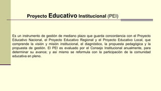 Proyecto Educativo Institucional (PEI)
Es un instrumento de gestión de mediano plazo que guarda concordancia con el Proyecto
Educativo Nacional, el Proyecto Educativo Regional y el Proyecto Educativo Local, que
comprende la visión y misión institucional, el diagnóstico, la propuesta pedagógica y la
propuesta de gestión. El PEI es evaluado por el Consejo Institucional anualmente, para
determinar su avance; y así mismo se reformula con la participación de la comunidad
educativa en pleno.
 