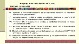 Proyecto Educativo Institucional (PEI).
OBJETIVOS ESTRATÉGICOS
Nº 1 Optimizar el rendimiento académico de los estudiantes mejorando las habilidades
comunicativas y matemáticas.
Nº 2 Fortalecer nuestra identidad e imagen institucional a través de la difusión de las
actividades programadas y desarrolladas por la Institución.
Nº 3 Promover y difundir investigaciones acorde a la realidad de la localidad con miras a
un desarrollo sostenible.
Nº 4 Promover jornadas de trabajo con los actores educativos para la elaboración de
documentos institucionales y optimizar su manejo.
Nº 5 Fortalecer la dimensión social y moral de la comunidad educativa del IESPP “MEO”
a través de la práctica de valores.
Nº 6 Gestionar ante las instancias gubernamentales y no gubernamentales proyectos
según las necesidades de la Institución.
 
