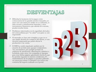 5
 Dificultad al momento de los pagos como
consecuencia de los grandes montos tranzados, en
estos caso una tarjeta de crédito no es suficiente, se
debe recurrir a transferencias bancarias y otros
instrumentos financieros, que además de costosas,
pueden resultar lentas
 Problemas relacionados con la seguridad, derivados
de la desconfianza por "no saber" con quien se está
negociando
 El mercadeo se hace más complejo ya que no es
una simple decisión de compra la del cliente, es una
decisión empresarial que puede afectar la
producción o las ventas.
 El B2B ha venido impulsado también por la
creación de portales para agrupar compradores.
Así, encontramos, por ejemplo portales de
empresas de automoción, alimentación, químicas u
hostelería, entre otros. Las compañías se agrupan
para crear dichas páginas aglutinando fuerzas lo que
les permite negociar en mejores condiciones. El
mantenimiento de las páginas se produce pidiendo
un canon por cotizar o cobrando a los socios una
comisión del negocio realizado en el portal.
 