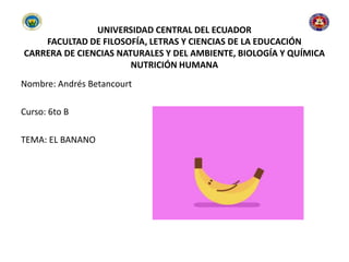 UNIVERSIDAD CENTRAL DEL ECUADOR
FACULTAD DE FILOSOFÍA, LETRAS Y CIENCIAS DE LA EDUCACIÓN
CARRERA DE CIENCIAS NATURALES Y DEL AMBIENTE, BIOLOGÍA Y QUÍMICA
NUTRICIÓN HUMANA
Nombre: Andrés Betancourt
Curso: 6to B
TEMA: EL BANANO
 