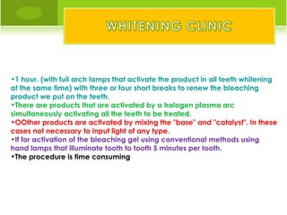 •1 hour. (with full arch lamps that activate the product in all teeth whitening
at the same time) with three or four short breaks to renew the bleaching
product we put on the teeth.
•There are products that are activated by a halogen plasma arc
simultaneously activating all the teeth to be treated.
•OOther products are activated by mixing the "base" and "catalyst". In these
cases not necessary to input light of any type.
•If for activation of the bleaching gel using conventional methods using
hand lamps that illuminate tooth to tooth 5 minutes per tooth.
•The procedure is time consuming
 