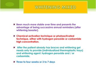 Been much more stable over time and presents the
advantage of being successive annual reminders (after
whitening booster).

Chemical activation technique or photoactivated
technique, either with hydrogen peroxide or carbamide
high concentration.

After the patient already has braces and whitening gel
needs only to provide (individualized thermoplastic trays)
and whitening agent: hydrogen peroxide and / or
carbamide.

Three to four weeks or 3 to 7 days
 