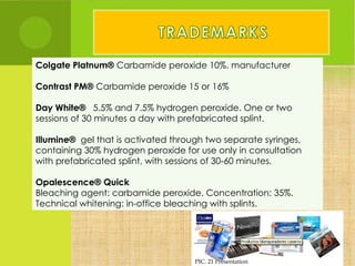 Colgate Platnum® Carbamide peroxide 10%. manufacturer

Contrast PM® Carbamide peroxide 15 or 16%

Day White®   5.5% and 7.5% hydrogen peroxide. One or two
sessions of 30 minutes a day with prefabricated splint.

Illumine®  gel that is activated through two separate syringes,
containing 30% hydrogen peroxide for use only in consultation
with prefabricated splint, with sessions of 30-60 minutes.

Opalescence® Quick
Bleaching agent: carbamide peroxide. Concentration: 35%.
Technical whitening: in-office bleaching with splints.




                                     PIC. 21 Presentation
 