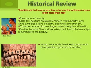 "Reddish are their eyes more than wine and the whiteness of your
                                    teeth more than milk"

               The canons of beauty. 
               2000 BC Egyptians possessed cosmetic "teeth healthy and
              white symbolized signs of health, cleanliness and strength."
               Cavemen wanted to have large canine strength and health.
               Ancient imperial China, widows dyed their teeth black as a sign
              of surrender to the beauty.
PIC.3 Mayas

               
                                  Maya, were made inlaid teeth and smooth
                                  his edges like a good social standing
 