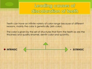Teeth can have an infinite variety of color range because of different
reasons, mainly the color is genetically (skin color).

The color is given by the set of structures that form the teeth as are the
thickness and quality enamel, dentin color and quantity.




INTRINSIC                                                   • EXTRINSIC
 