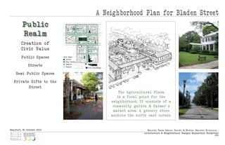 A Neighborhood Plan for Bladen Street
         Public
         Real m
        Creatio n of
        Civic Value
         Public Spaces      Open Space
                               Public
                               Semi-Public

              Streets          Passive
                               Streets
                                             Civic Buildings


    Semi-Public Spaces

   Private Gifts to the
          Street
                                                                   The Agricult u ral Plaza
                                                                  is a focal point for the
                                                               neig hborhood. It co n sis ts of a
                                                                community gard en & farmer's
                                                                market area. A grocery s tore
                                                               anchor s the n orth eas t corner.



Beaufort, SC October 2010                                                          Beaufo rt thr e e Centu ry ProjeCt & histo riC Beaufo rt fo u ndatio n :
                                                                                 Arch itect u re & Neig hborhood Design s Expositio n: Submittal
                                                                                                                                                       p|5
 