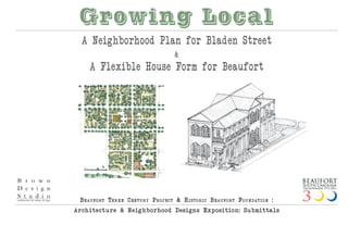 Growing Local
  A Neighborhood Plan for Bladen Street
                                    &
    A Flexible House Form for Beaufort




 Beaufo rt thr e e Centu ry ProjeCt & histo riC Beaufo rt fo u ndatio n :
Arch itect u re & Neig hborhood Design s Expositio n: Submittals
 
