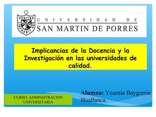 Implicancias de la Docencia y la
Investigación en las universidades de
calidad.
Alumna: Yesenia Baygorria
Huallanca.
CURSO: ADMINISTRACION
UNIVERSITARIA
 