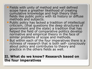  Fields  with unity of method and well defined
   scope have a greather likelihood of creating
   cumulative knowledge and high theory than
   fields like public policy with its history or diffuse
   methods and subjects.
  Public policy has lacked a tradition of intellectual
   criticism, (that questions the deep structures of
   government and the state) a tradition that has
   helped the field of comparative politics develop
   normative and empirical theory in the face of
   similar problems of scope and methods.
  But within each of the four imperatives there is a
   richness of research that is both self- consciously
   about policy and contributes to theory and
   practice in the others fields as well.

II. What do we know? Research based on
the four imperatives
 