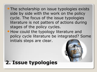 The   scholarship on issue typologies exists
 side by side with the work on the policy
 cycle. The focus of the issue typologies
 literature is not patters of actions during
 stages of the policy cycles.
How could the typology literature and
 policy cycle literature be integrated? Some
 initials steps are clear.




2. Issue typologies
 