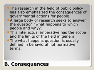 The  research in the field of public policy
 has also emphasized the consequences of
 governmental actions for people.
A large body of research seeks to answer
 the question “what happens to which
 people and why?.
This intellectual imperative has the scope
 and the limits of the field in general.
The what happens question is usually
 defined in behavioral not normative
 terms.



B. Consequences
 