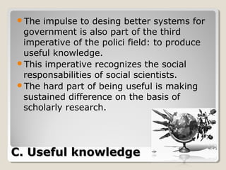 The impulse to desing better systems for
 government is also part of the third
 imperative of the polici field: to produce
 useful knowledge.
This imperative recognizes the social
 responsabilities of social scientists.
The hard part of being useful is making
 sustained difference on the basis of
 scholarly research.




C. Useful knowledge
 