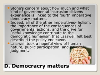 Stone’s concern about how much and what
  kind of governmental instrusion citizens
  experience is linked to the fourth imperative:
  democracy matters.
 Indeed, all of the other imperatives- holism,
  the importance of the consequences of
  governmental actions, and the drive for
  useful knowledge contribute to the
  democratic humanism that Lasswell felt best
  described the policy endeavor.
 Lasswell took a hopeful view of human
  nature, public participation, and political
  judgment.



D. Democracry matters
 