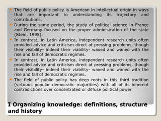    The field of public policy is American in intellectual origin in ways
    that are important to understanding its trajectory and
    contributions.
   During the same period, the study of political science in France
    and Germany focused on the proper administration of the state
    (Stein, 1995).
   In contrast, in Latin America, independent research units often
    provided advice and criticism direct at pressing problems, though
    their visibility- indeed their viability- waxed and waned with the
    rise and fall of democratic regimes.
   In contrast, in Latin America, independent research units often
    provided advice and criticism direct at pressing problems, though
    their visibility- indeed their viability- waxed and waned with the
    rise and fall of democratic regimes.
   The field of public policy has deep roots in this third tradition
    (virtuous popular democratic majorities) with all of its inherent
    contradictions over concentrated or diffuse political power


I Organizing knowledge: definitions, structure
and history
 
