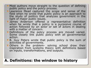  Most   authors move straight to the question of defining
   public policy and the policy process.
  Lawrence Mead captured the scope and sense of the
   field when he wrote that public policy is an approach to
   the study of politics that analyzes government in the
   light of major public issues.
  James Anderson offered a representative definition
   when he wrote that a policy is a purposive course of
   action followed by an actor or set of actors in dealing
   with a matter of concern.
  Definitions of the policy process are moved varied.
   Some closely link public policy with all governmental
   action.
  B. Guy Peters wrote that public policy is the sum of
   activities of governments.
  Others in the problem- solving school draw their
   inspiration from systems theory with definitions based
   on inputs, transformations, and outputs.


A. Definitions: the window to history
 