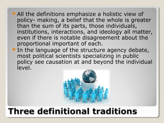 Allthe definitions emphasize a holistic view of
  policy- making, a belief that the whole is greater
  than the sum of its parts, those individuals,
  institutions, interactions, and ideology all matter,
  even if there is notable disagreement about the
  proportional important of each.
 In the language of the structure agency debate,
  most political scientists specializing in public
  policy see causation at and beyond the individual
  level.




Three definitional traditions
 