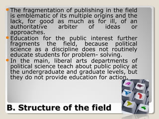 The  fragmentation of publishing in the field
 is emblematic of its multiple origins and the
 lack, for good as much as for ill, of an
 authoritative     arbiter   of    ideas     or
 approaches.
Education for the public interest further
 fragments the field, because political
 science as a discipline does not routinely
 educate students for problem- solving.
In the main, liberal arts departments of
 political science teach about public policy at
 the undergraduate and graduate levels, but
 they do not provide education for action.




B. Structure of the field
 