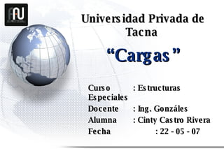 Universidad Privada de Tacna   Curso  : Estructuras Especiales Docente  : Ing. Gonzáles Alumna : Cinty Castro Rivera Fecha   : 22 - 05 - 07 “ Cargas ” 