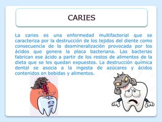 La caries es una enfermedad multifactorial que se
caracteriza por la destrucción de los tejidos del diente como
consecuencia de la desmineralización provocada por los
ácidos que genera la placa bacteriana. Las bacterias
fabrican ese ácido a partir de los restos de alimentos de la
dieta que se les quedan expuestos. La destrucción química
dental se asocia a la ingesta de azúcares y ácidos
contenidos en bebidas y alimentos.
 
