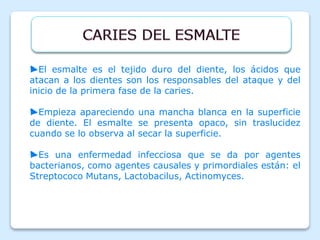 ►El esmalte es el tejido duro del diente, los ácidos que
atacan a los dientes son los responsables del ataque y del
inicio de la primera fase de la caries.
►Empieza apareciendo una mancha blanca en la superficie
de diente. El esmalte se presenta opaco, sin traslucidez
cuando se lo observa al secar la superficie.
►Es una enfermedad infecciosa que se da por agentes
bacterianos, como agentes causales y primordiales están: el
Streptococo Mutans, Lactobacilus, Actinomyces.
 