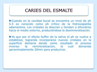 ►Cuando en la cavidad bucal se encuentra un nivel de ph
5.5 es conocido como ph crítico de la hidroxiapatita
adamantina. Los cristales se disocian y tienden a difundirse
hacia el medio externo, produciéndose la desmineralización.
►Ya que por el efecto buffer de la saliva el ph se vuelve a
estabilizar, logrando incorporarse nuevos cristales en la
superficie dentaria dando como resultado el proceso
inverso: la remineralizacion, la cual demanda
aproximadamente 20min para producirse.
 