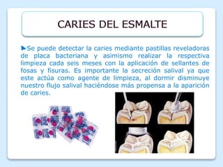 ►Se puede detectar la caries mediante pastillas reveladoras
de placa bacteriana y asimismo realizar la respectiva
limpieza cada seis meses con la aplicación de sellantes de
fosas y fisuras. Es importante la secreción salival ya que
este actúa como agente de limpieza, al dormir disminuye
nuestro flujo salival haciéndose más propensa a la aparición
de caries.
 