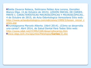 Balda Zavarce Rebeca, Solórzano Peláez Ana Lorena, González
Blanco Olga. (4 de Octubre de 2015). LESIÓN INICIAL DE CARIES.
PARTE I. CARACTERÍSTICAS MACROSCÓPICAS Y MICROSCÓPICAS..
4 de Octubre de 2015, de Acta Odontologica Venezolana Sitio web:
http://www.actaodontologica.com/ediciones/1999/3/lesion_inicial_c
aries.asp
Iruretagoyena Marcelo Alberto. (Abril 2014). ¿Cómo se desarrolla
una caries?. Abril 2014, de Salud Dental Para Todos Sitio web:
http://www.sdpt.net/CCMS/CAR/desarrollocaries.htm
www.idap.com.mx/apuntes/Patologia/Caries(3).doc
 