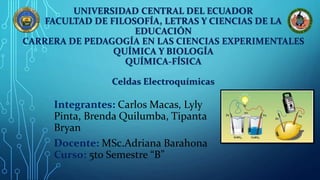 UNIVERSIDAD CENTRAL DEL ECUADOR
FACULTAD DE FILOSOFÍA, LETRAS Y CIENCIAS DE LA
EDUCACIÓN
CARRERA DE PEDAGOGÍA EN LAS CIENCIAS EXPERIMENTALES
QUÍMICA Y BIOLOGÍA
QUÍMICA-FÍSICA
Celdas Electroquímicas
Integrantes: Carlos Macas, Lyly
Pinta, Brenda Quilumba, Tipanta
Bryan
Docente: MSc.Adriana Barahona
Curso: 5to Semestre “B”
 