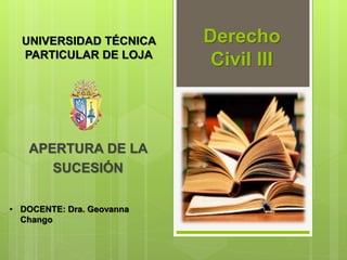 Derecho
Civil III
APERTURA DE LA
SUCESIÓN
UNIVERSIDAD TÉCNICA
PARTICULAR DE LOJA
• DOCENTE: Dra. Geovanna
Chango
 