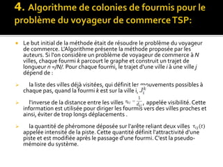  Le but initial de la méthode était de résoudre le problème du voyageur
de commerce. L'Algorithme présente la méthode proposée par les
auteurs. Si l'on considère un problème de voyageur de commerce à N
villes, chaque fourmi k parcourt le graphe et construit un trajet de
longueur n =/N/. Pour chaque fourmi, le trajet d'une ville i à une ville j
dépend de :
 la liste des villes déjà visitées, qui définit les mouvements possibles à
chaque pas, quand la fourmi k est sur la ville i,
 l'inverse de la distance entre les villes , appelée visibilité.Cette
information est utilisée pour diriger les fourmis vers des villes proches et
ainsi, éviter de trop longs déplacements .
 la quantité de phéromone déposée sur l'arête reliant deux villes
appelée intensité de la piste. Cette quantité définit l'attractivité d'une
piste et est modifiée après le passage d'une fourmi. C'est la pseudo-
mémoire du système.
 